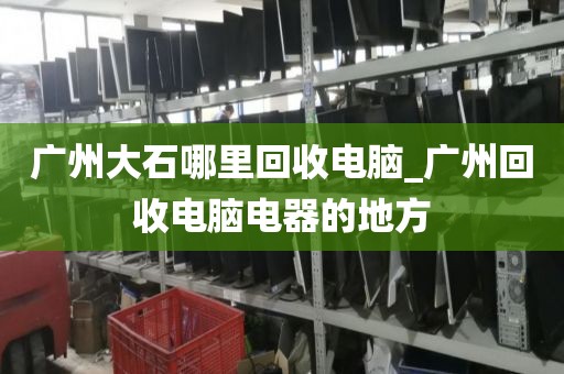 广州大石哪里回收电脑_广州回收电脑电器的地方