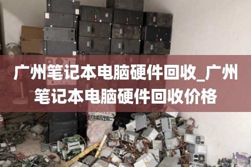 广州笔记本电脑硬件回收_广州笔记本电脑硬件回收价格