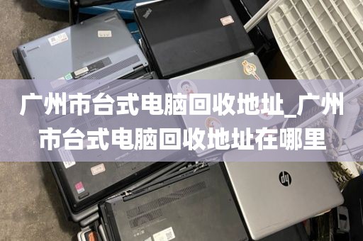 广州市台式电脑回收地址_广州市台式电脑回收地址在哪里