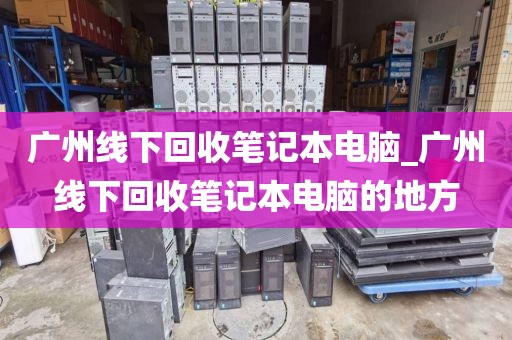 广州线下回收笔记本电脑_广州线下回收笔记本电脑的地方