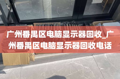 广州番禺区电脑显示器回收_广州番禺区电脑显示器回收电话