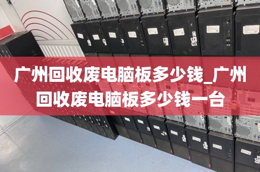 广州回收废电脑板多少钱_广州回收废电脑板多少钱一台