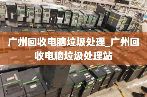 广州回收电脑垃圾处理_广州回收电脑垃圾处理站