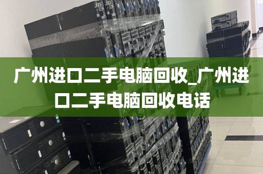 广州进口二手电脑回收_广州进口二手电脑回收电话