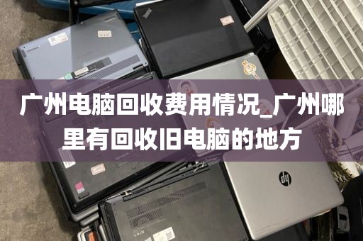 广州电脑回收费用情况_广州哪里有回收旧电脑的地方