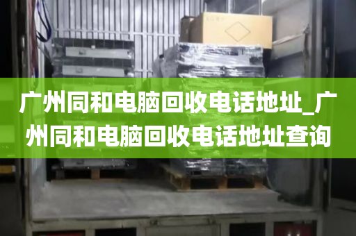 广州同和电脑回收电话地址_广州同和电脑回收电话地址查询