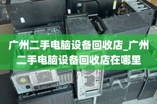 广州二手电脑设备回收店_广州二手电脑设备回收店在哪里