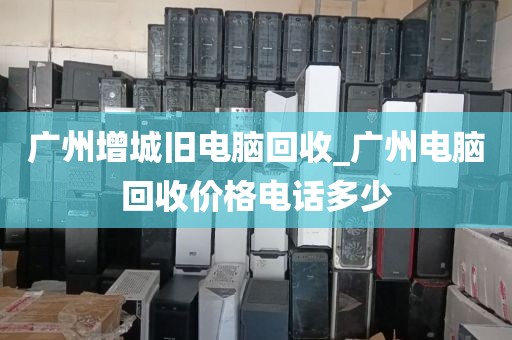 广州增城旧电脑回收_广州电脑回收价格电话多少