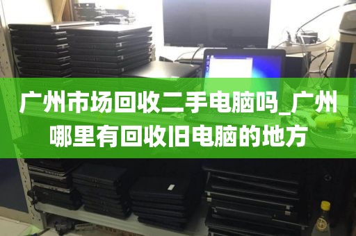 广州市场回收二手电脑吗_广州哪里有回收旧电脑的地方