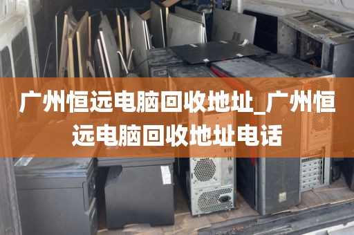 广州恒远电脑回收地址_广州恒远电脑回收地址电话