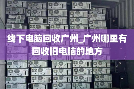 线下电脑回收广州_广州哪里有回收旧电脑的地方