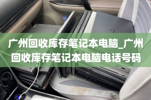 广州回收库存笔记本电脑_广州回收库存笔记本电脑电话号码