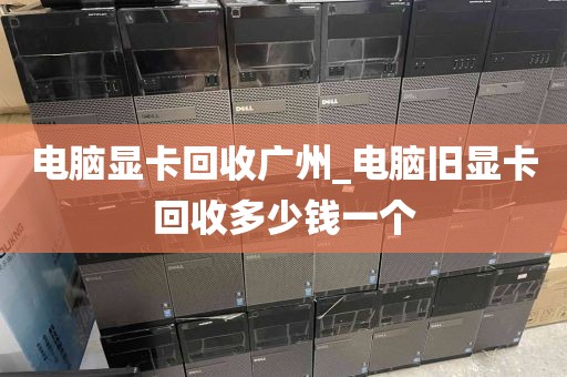 电脑显卡回收广州_电脑旧显卡回收多少钱一个