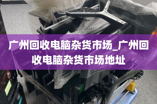 广州回收电脑杂货市场_广州回收电脑杂货市场地址
