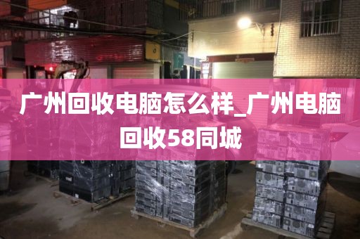 广州回收电脑怎么样_广州电脑回收58同城