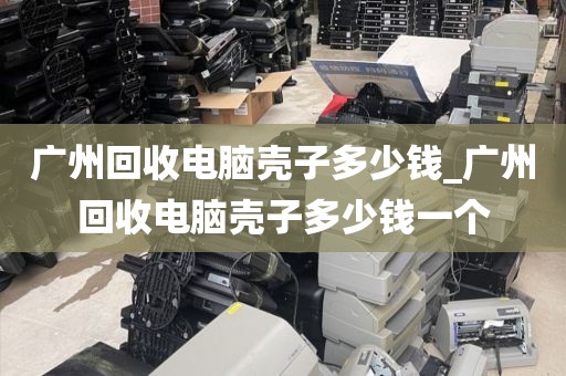 广州回收电脑壳子多少钱_广州回收电脑壳子多少钱一个