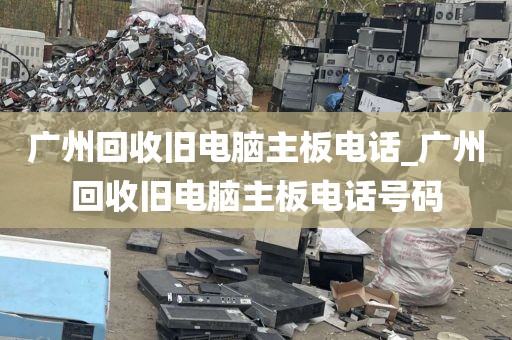 广州回收旧电脑主板电话_广州回收旧电脑主板电话号码