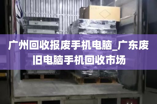 广州回收报废手机电脑_广东废旧电脑手机回收市场