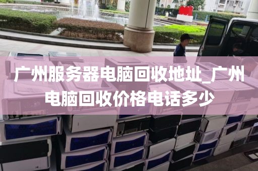 广州服务器电脑回收地址_广州电脑回收价格电话多少