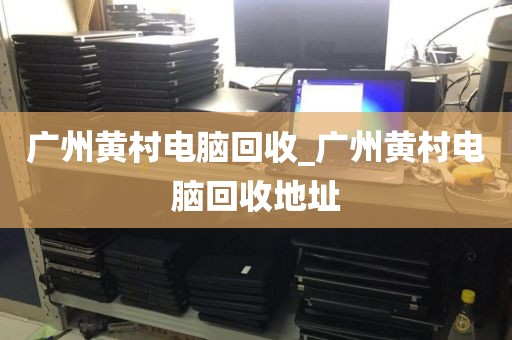 广州黄村电脑回收_广州黄村电脑回收地址