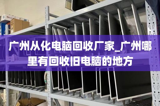 广州从化电脑回收厂家_广州哪里有回收旧电脑的地方