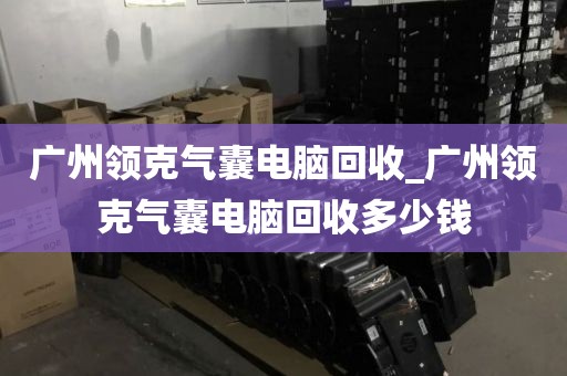 广州领克气囊电脑回收_广州领克气囊电脑回收多少钱
