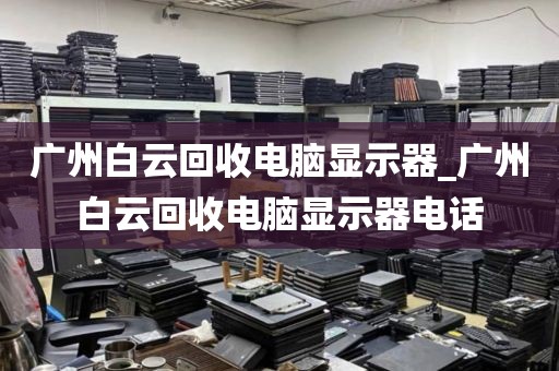 广州白云回收电脑显示器_广州白云回收电脑显示器电话