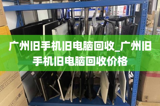 广州旧手机旧电脑回收_广州旧手机旧电脑回收价格