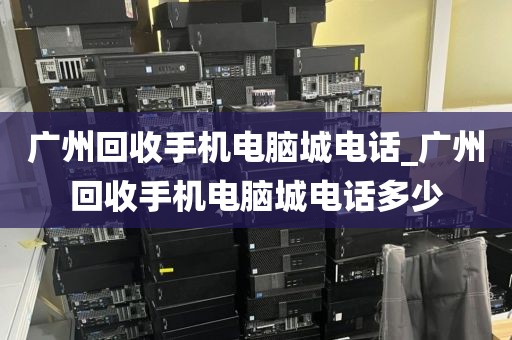 广州回收手机电脑城电话_广州回收手机电脑城电话多少