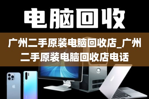 广州二手原装电脑回收店_广州二手原装电脑回收店电话