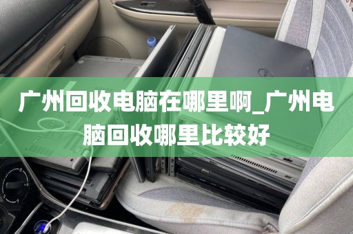 广州回收电脑在哪里啊_广州电脑回收哪里比较好