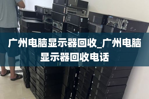 广州电脑显示器回收_广州电脑显示器回收电话