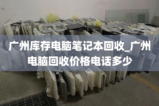 广州库存电脑笔记本回收_广州电脑回收价格电话多少