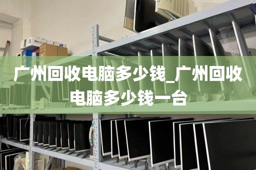 广州回收电脑多少钱_广州回收电脑多少钱一台