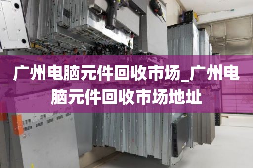 广州电脑元件回收市场_广州电脑元件回收市场地址