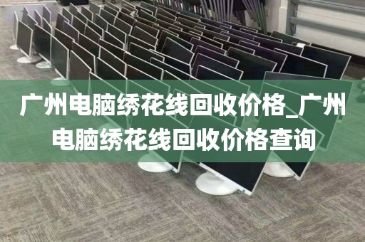 广州电脑绣花线回收价格_广州电脑绣花线回收价格查询