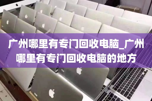 广州哪里有专门回收电脑_广州哪里有专门回收电脑的地方