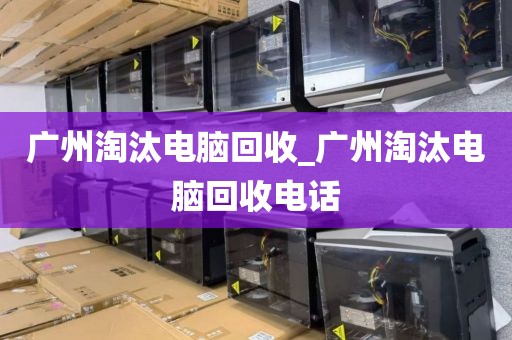 广州淘汰电脑回收_广州淘汰电脑回收电话