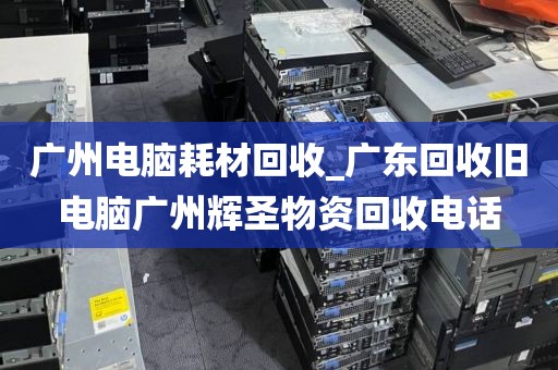 广州电脑耗材回收_广东回收旧电脑广州辉圣物资回收电话