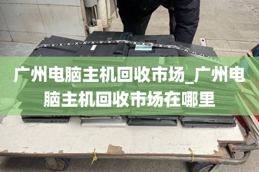 广州电脑主机回收市场_广州电脑主机回收市场在哪里