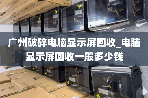 广州破碎电脑显示屏回收_电脑显示屏回收一般多少钱