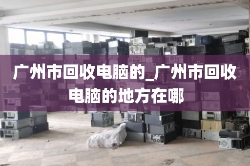 广州市回收电脑的_广州市回收电脑的地方在哪