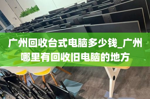广州回收台式电脑多少钱_广州哪里有回收旧电脑的地方