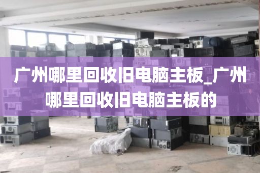 广州哪里回收旧电脑主板_广州哪里回收旧电脑主板的