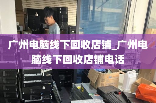 广州电脑线下回收店铺_广州电脑线下回收店铺电话
