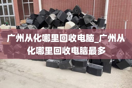 广州从化哪里回收电脑_广州从化哪里回收电脑最多