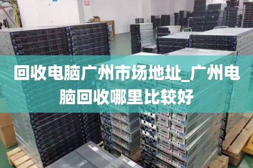 回收电脑广州市场地址_广州电脑回收哪里比较好