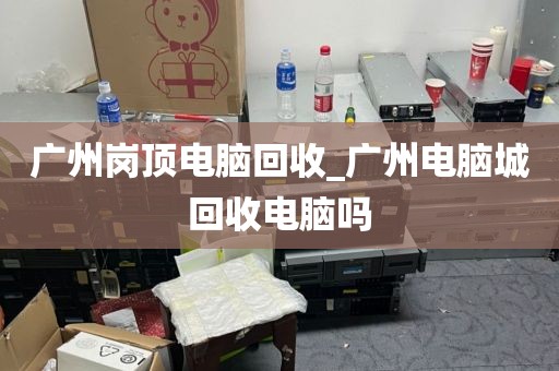 广州岗顶电脑回收_广州电脑城回收电脑吗