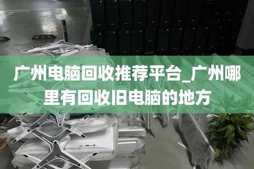 广州电脑回收推荐平台_广州哪里有回收旧电脑的地方