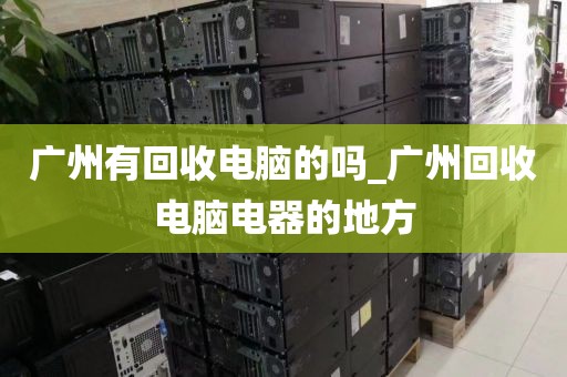 广州有回收电脑的吗_广州回收电脑电器的地方
